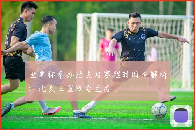 世界杯举办地点与赛程时间全解析：北美三国联合主办