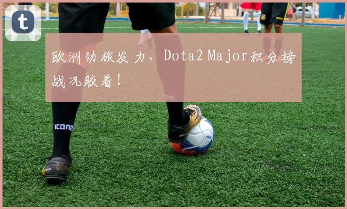 欧洲劲旅发力，Dota2 Major积分榜战况胶着！